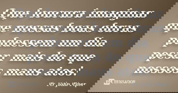 Que loucura imaginar que nossas boas obras pudessem um dia pesar mais do que nossos maus atos!... Frase de Pr. John Piper.