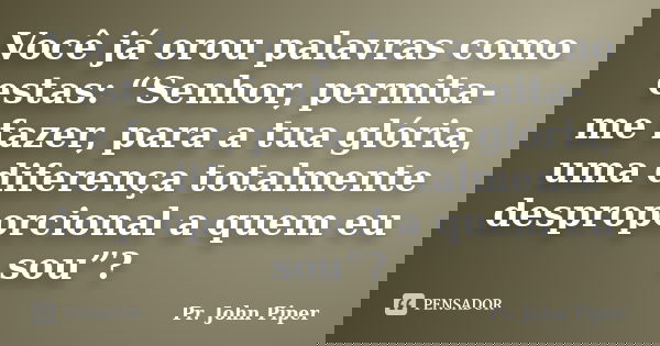 Você já orou palavras como estas: “Senhor, permita-me fazer, para a tua glória, uma diferença totalmente desproporcional a quem eu sou”?... Frase de Pr. John Piper.