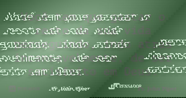Você tem que gastar o resto da sua vida perseguindo, indo atrás incansavelmente, de ser satisfeito em Deus.... Frase de Pr. John Piper.