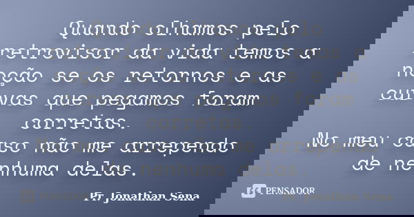 Quando olhamos pelo retrovisor da vida temos a noção se os retornos e as curvas que pegamos foram corretas. No meu caso não me arrependo de nenhuma delas.... Frase de Pr. Jonathan Sena.