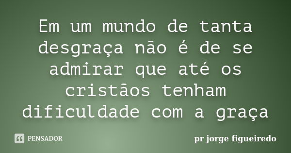 Em um mundo de tanta desgraça não é de se admirar que até os cristãos tenham dificuldade com a graça... Frase de pr jorge figueiredo.