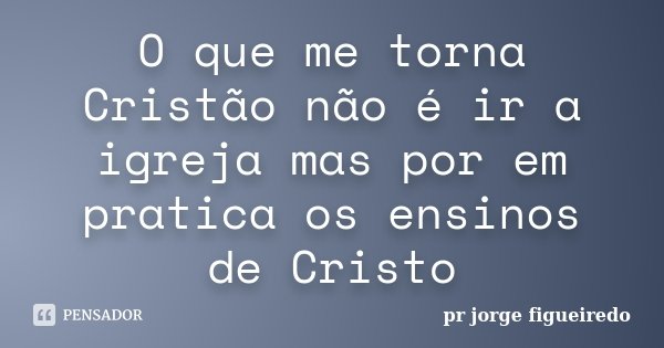 O que me torna Cristão não é ir a igreja mas por em pratica os ensinos de Cristo... Frase de pr Jorge Figueiredo.