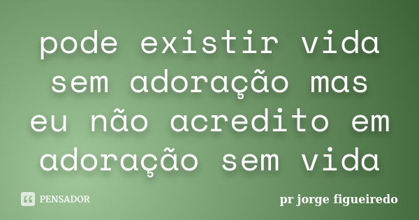 pode existir vida sem adoração mas eu não acredito em adoração sem vida... Frase de pr jorge Figueiredo.