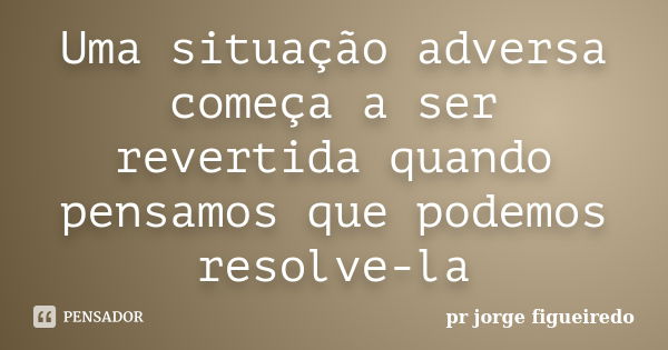 Uma situação adversa começa a ser revertida quando pensamos que podemos resolve-la... Frase de pr jorge Figueiredo.