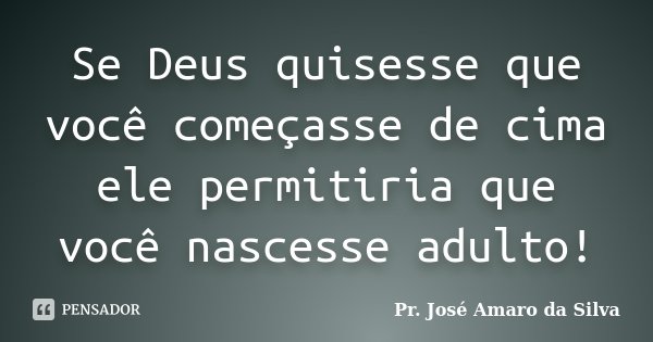 Se Deus quisesse que você começasse de cima ele permitiria que você nascesse adulto!... Frase de Pr. José Amaro da Silva.