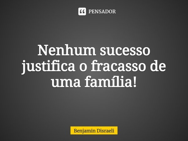 Nenhum sucesso justifica o fracasso de uma família!... Frase de Benjamin Disraeli.