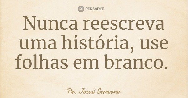 Nunca reescreva uma história, use folhas em branco.... Frase de Pr. Josué Semeone.