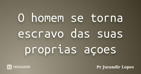 O homem se torna escravo das suas proprias açoes... Frase de Pr Jurandir Lopes.