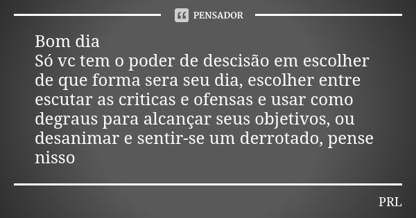 Bom dia Só vc tem o poder de descisão em escolher de que forma sera seu dia, escolher entre escutar as criticas e ofensas e usar como degraus para alcançar seus... Frase de Prl.