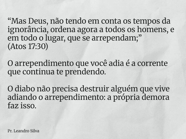 “Mas Deus, não tendo em conta os tempos da ignorância, ordena agora a todos os homens, e em todo o lugar, que se arrependam;” (Atos 17:30) O arrependimento que ... Frase de Pr. Leandro Silva.