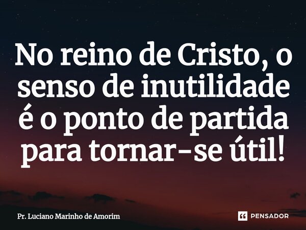⁠No reino de Cristo, o senso de inutilidade é o ponto de partida para tornar-se útil!... Frase de Pr. Luciano Marinho de Amorim.