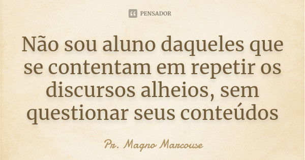 Não sou aluno daqueles que se contentam em repetir os discursos alheios, sem questionar seus conteúdos... Frase de Pr. Magno Marcouse.