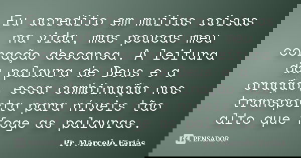 Eu acredito em muitas coisas na vida, mas poucas meu coração descansa. A leitura da palavra de Deus e a oração, essa combinação nos transporta para níveis tão a... Frase de Pr. Marcelo Farias.