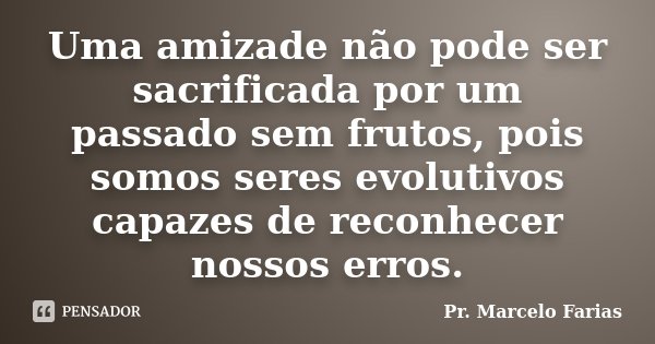 Uma amizade não pode ser sacrificada por um passado sem frutos, pois somos seres evolutivos capazes de reconhecer nossos erros.... Frase de Pr. Marcelo Farias.