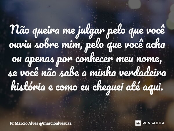 ⁠Não queira me julgar pelo que você ouviu sobre mim, pelo que você acha ou apenas por conhecer meu nome, se você não sabe a minha verdadeira história e como eu ... Frase de Pr Marcio Alves marcioalvesusa.