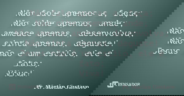 Não fale apenas a, faça; Não olhe apenas, ande; Não ameace apenas, desenvolva; Não sinta apenas, deguste! Jesus não é um estilo, ele é fato; Viva!... Frase de Pr. Marlan Gustavo.