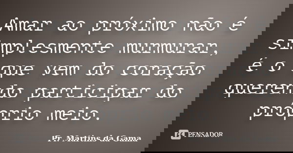Amar ao próximo não é simplesmente murmurar, é o que vem do coração querendo participar do próprio meio.... Frase de Pr. Martins da Gama.