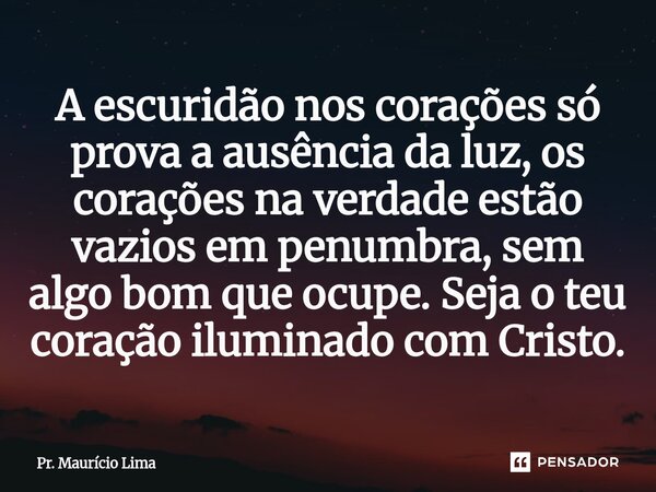 ⁠A escuridão nos corações só prova a ausência da luz, os corações na verdade estão vazios em penumbra, sem algo bom que ocupe. Seja o teu coração iluminado com ... Frase de Pr. Mauricio Lima.