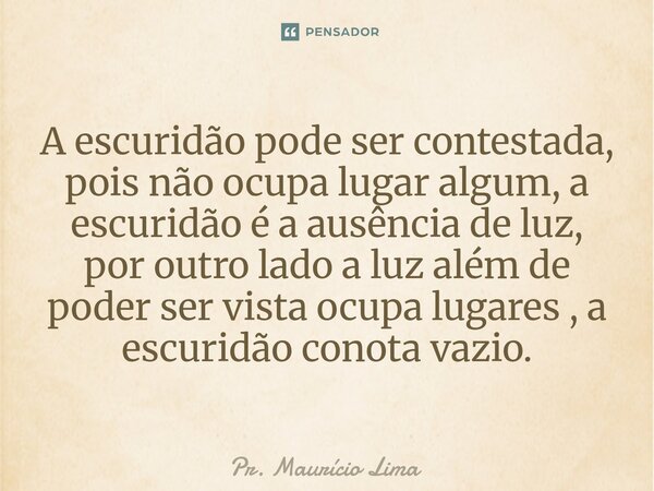 ⁠A escuridão pode ser contestada, pois não ocupa lugar algum, a escuridão é a ausência de luz, por outro lado a luz além de poder ser vista ocupa lugares , a es... Frase de Pr. Mauricio Lima.