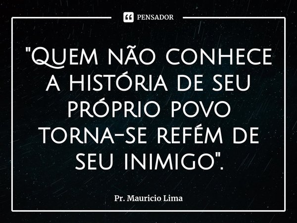 ⁠"Quem não conhece a história de seu próprio povo torna-se refém de seu inimigo".... Frase de Pr. Mauricio Lima.