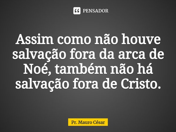 ⁠Assim como não houve salvação fora da arca de Noé, também não há salvação fora de Cristo.... Frase de Pr. Mauro César.