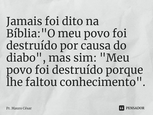 ⁠Jamais foi dito na Bíblia: "O meu povo foi destruído por causa do diabo", mas sim: "Meu povo foi destruído porque lhe faltou conhecimento".... Frase de Pr. Mauro César.