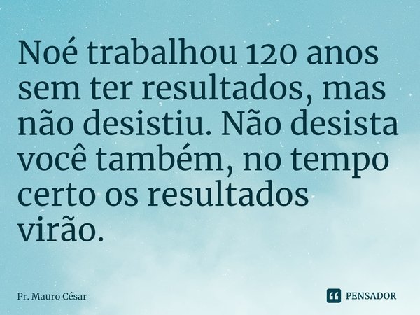 ⁠Noé trabalhou 120 anos sem ter resultados, mas não desistiu. Não desista você também, no tempo certo os resultados virão.... Frase de Pr. Mauro César.