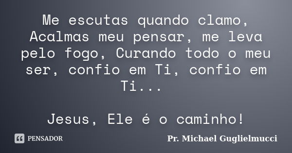 Me escutas quando clamo, Acalmas meu pensar, me leva pelo fogo, Curando todo o meu ser, confio em Ti, confio em Ti... Jesus, Ele é o caminho!... Frase de Pr. Michael Guglielmucci.