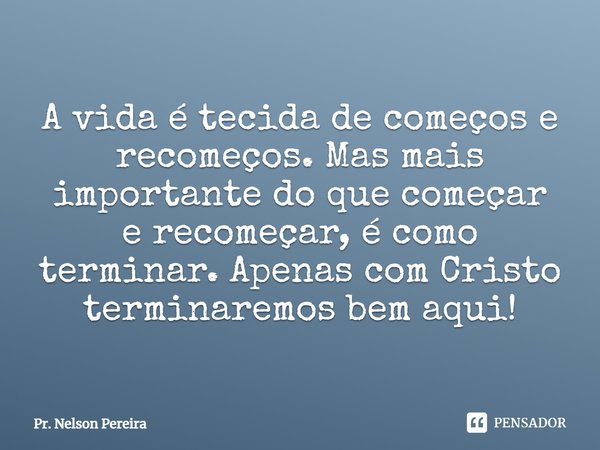 ⁠A vida é tecida de começos e recomeços.Mas mais importante do que começar erecomeçar, é como terminar. Apenas comCristo terminaremos bem aqui!... Frase de Pr. Nelson Pereira.