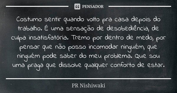 Costumo sentir quando volto pra casa depois do trabalho. É uma sensação de desobediência, de culpa insatisfatória. Tremo por dentro de medo, por pensar que não ... Frase de PR Nishiwaki.