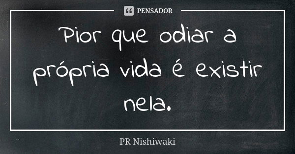 Pior que odiar a própria vida é existir nela.... Frase de PR Nishiwaki.