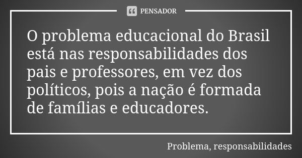 O problema educacional do Brasil está nas responsabilidades dos pais e professores, em vez dos políticos, pois a nação é formada de famílias e educadores.... Frase de Problema, responsabilidades.