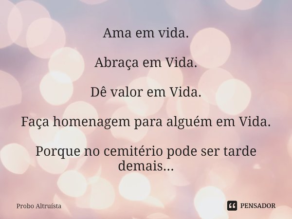 ⁠Ama em vida. Abraça em Vida. Dê valor em Vida. Faça homenagem para alguém em Vida. Porque no cemitério pode ser tarde demais...... Frase de Probo Altruísta.