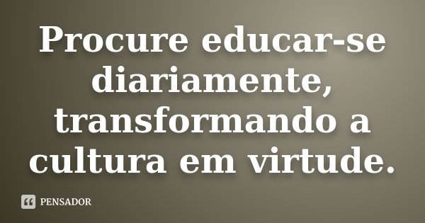 Procure educar-se diariamente, transformando a cultura em virtude.