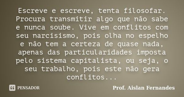 Escreve e escreve, tenta filosofar. Procura transmitir algo que não sabe e nunca soube. Vive em conflitos com seu narcisismo, pois olha no espelho e não tem a c... Frase de Prof. Aislan Fernandes.