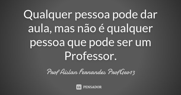 Qualquer pessoa pode dar aula, mas não é qualquer pessoa que pode ser um Professor.... Frase de Prof. Aislan Fernandes ProfGeo13.