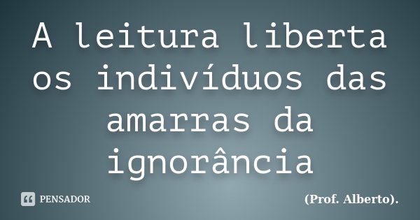 A leitura liberta os indivíduos das amarras da ignorância... Frase de (Prof. Alberto)..
