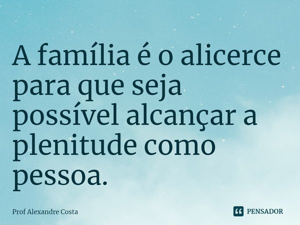 ⁠A família é o alicerce para que seja possível alcançar a plenitude como pessoa.... Frase de Prof Alexandre Costa.