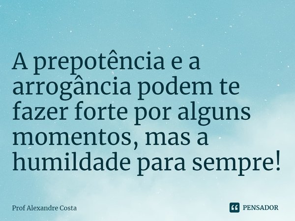 ⁠A prepotência e a arrogância podem te fazer forte por alguns momentos, mas a humildade para sempre!... Frase de Prof Alexandre Costa.