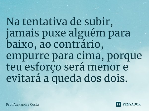 ⁠Na tentativa de subir, jamais puxe alguém para baixo, ao contrário, empurre para cima, porque teu esforço será menor e evitará a queda dos dois.... Frase de Prof Alexandre Costa.