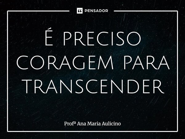 ⁠É preciso coragem para transcender... Frase de Prof Ana Maria Aulicino.