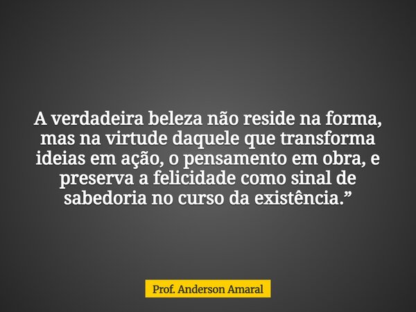 A verdadeira beleza não reside na forma, mas na virtude daquele que transforma ideias em ação, o pensamento em obra, e preserva a felicidade como sinal de sabed... Frase de Prof. Anderson Amaral.