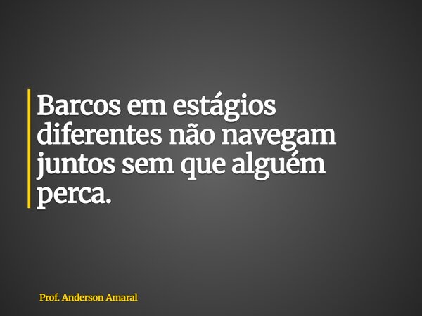 Barcos em estágios diferentes não navegam juntos sem que alguém perca.... Frase de Prof. Anderson Amaral.