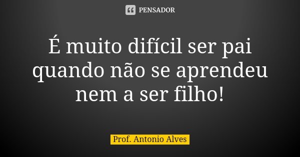 É muito difícil ser pai quando não se aprendeu nem a ser filho!... Frase de Prof. Antonio Alves.