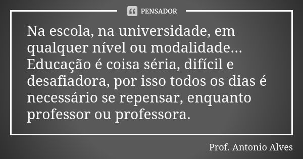 Na escola, na universidade, em qualquer nível ou modalidade... Educação é coisa séria, difícil e desafiadora, por isso todos os dias é necessário se repensar, e... Frase de Prof. Antonio Alves.