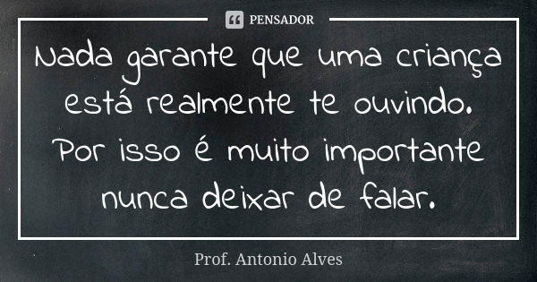 Nada garante que uma criança está realmente te ouvindo. Por isso é muito importante nunca deixar de falar.... Frase de Prof. Antonio Alves.