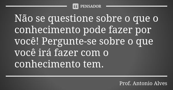 Não se questione sobre o que o conhecimento pode fazer por você! Pergunte-se sobre o que você irá fazer com o conhecimento tem.... Frase de Prof. Antonio Alves.