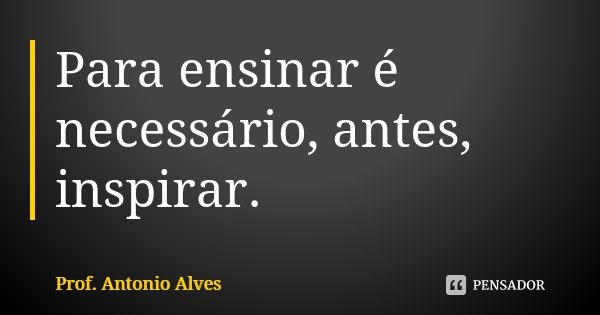 Para ensinar é necessário, antes, inspirar.... Frase de Prof. Antonio Alves.