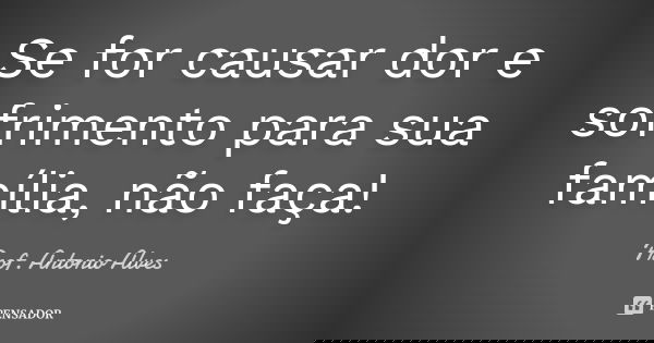 Se for causar dor e sofrimento para sua família, não faça!... Frase de Prof. Antonio Alves.