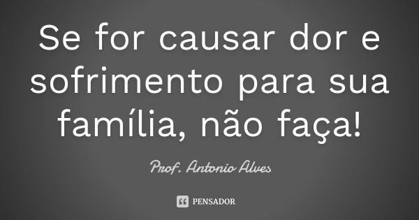 Se for causar dor e sofrimento para sua família, não faça!... Frase de Prof. Antonio Alves.